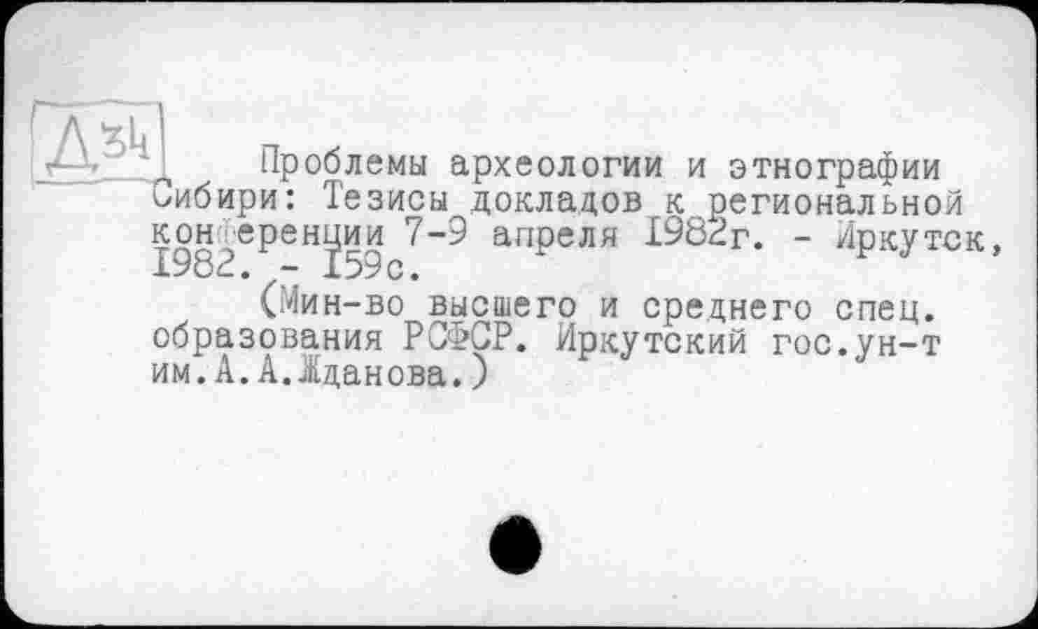 ﻿Проблемы археологии и этнографии Сибири: Тезисы докладов к региональной
конференции 7-9 апреля 1982г*. -"Иркутск, (Мин-во высшего и среднего спец.
образования РСФСР. Иркутский гос.ун-т
им. А. А..Жданова. )